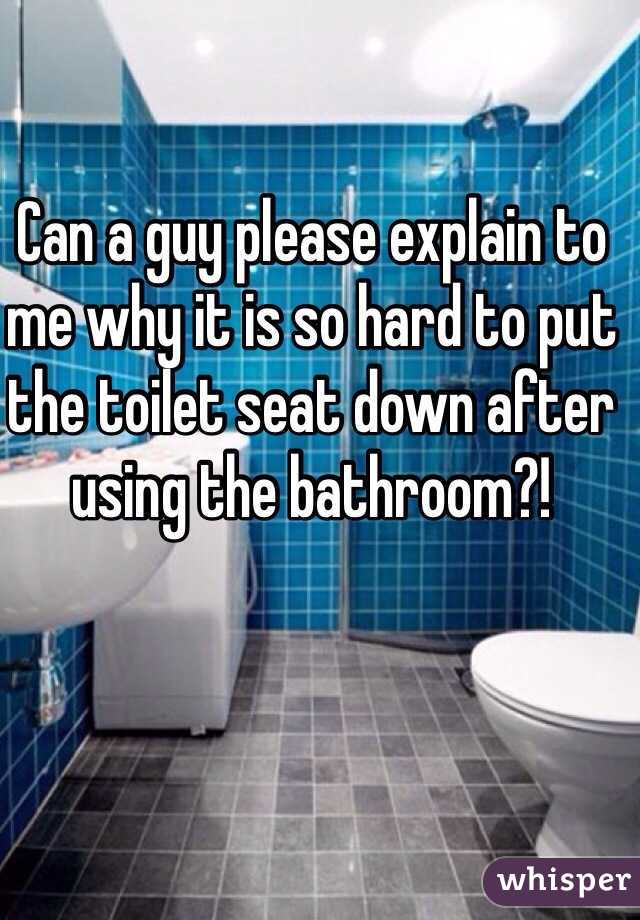 Can a guy please explain to me why it is so hard to put the toilet seat down after using the bathroom?! 