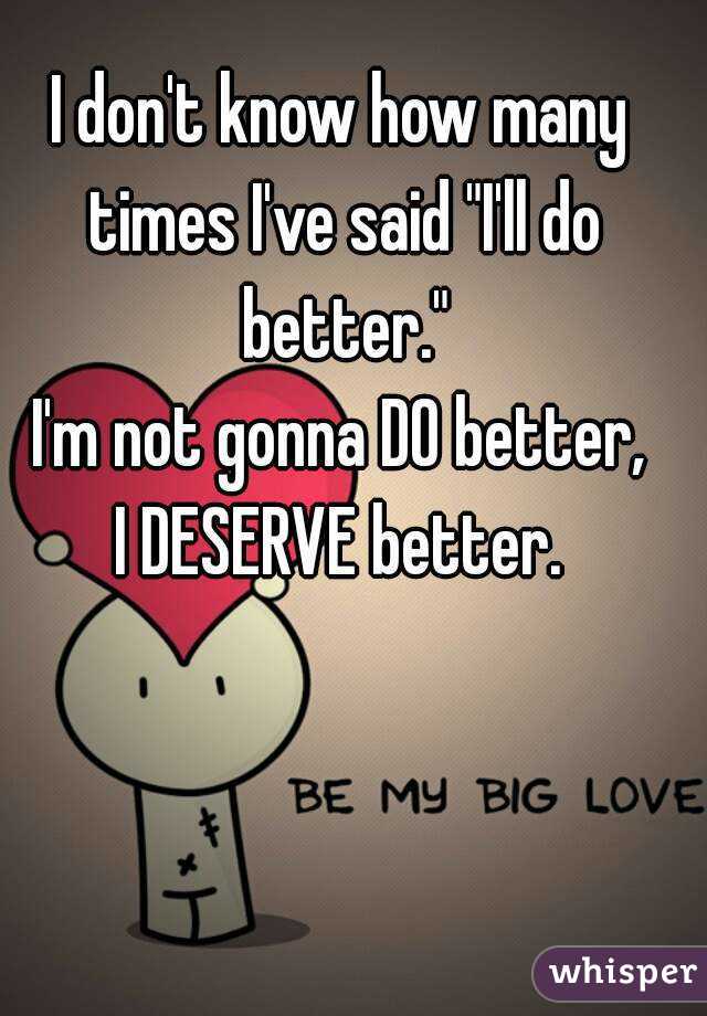 I don't know how many times I've said "I'll do better."
I'm not gonna DO better,
I DESERVE better.