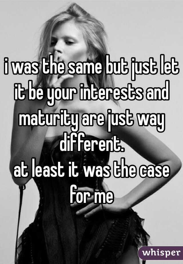 i was the same but just let it be your interests and maturity are just way different.
at least it was the case for me