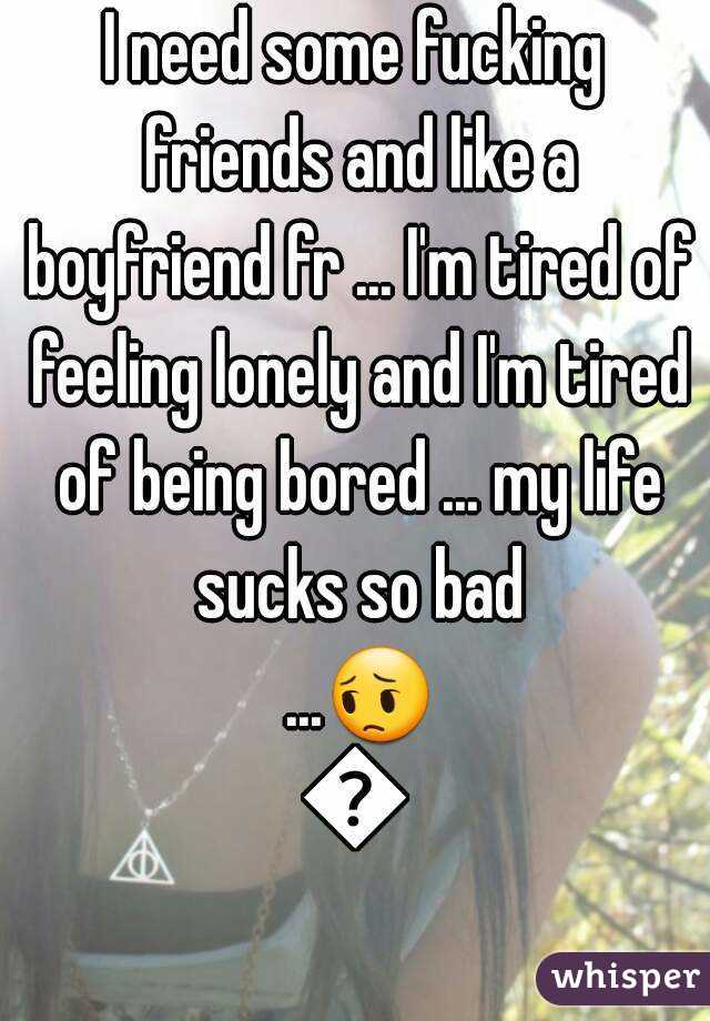 I need some fucking friends and like a boyfriend fr ... I'm tired of feeling lonely and I'm tired of being bored ... my life sucks so bad ...😔😔