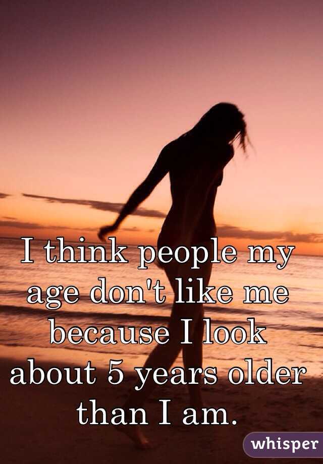 I think people my age don't like me because I look about 5 years older than I am. 