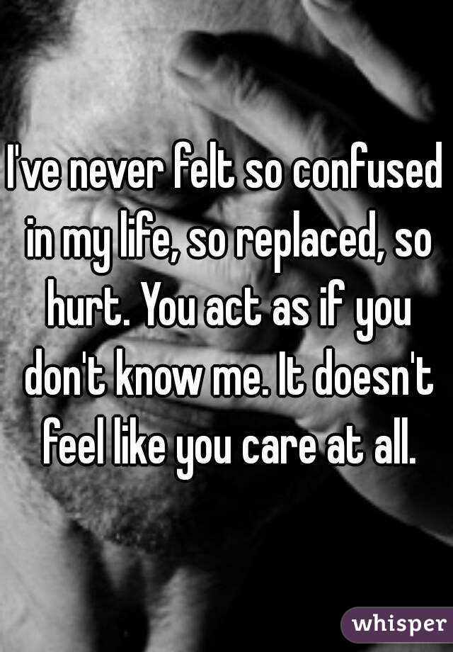 I've never felt so confused in my life, so replaced, so hurt. You act as if you don't know me. It doesn't feel like you care at all.