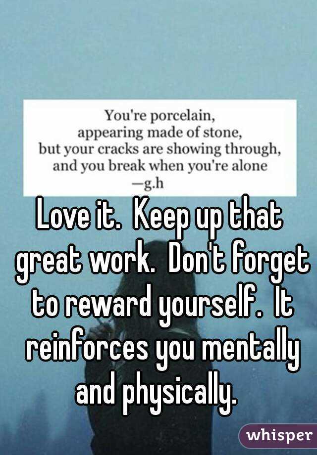 Love it.  Keep up that great work.  Don't forget to reward yourself.  It reinforces you mentally and physically.  