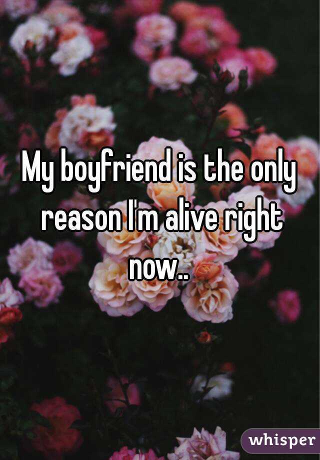 My boyfriend is the only reason I'm alive right now.. 