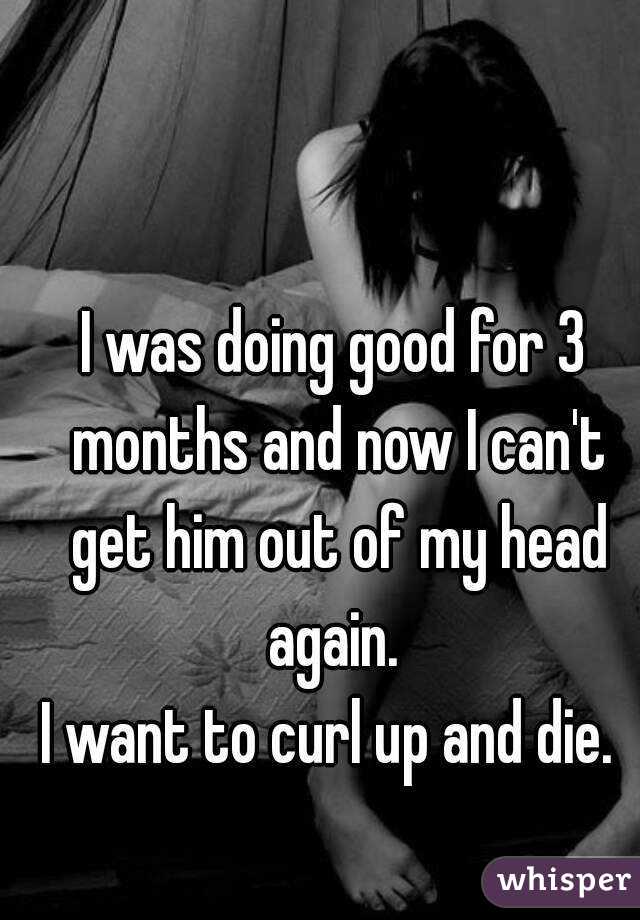 I was doing good for 3 months and now I can't get him out of my head again. 
I want to curl up and die. 