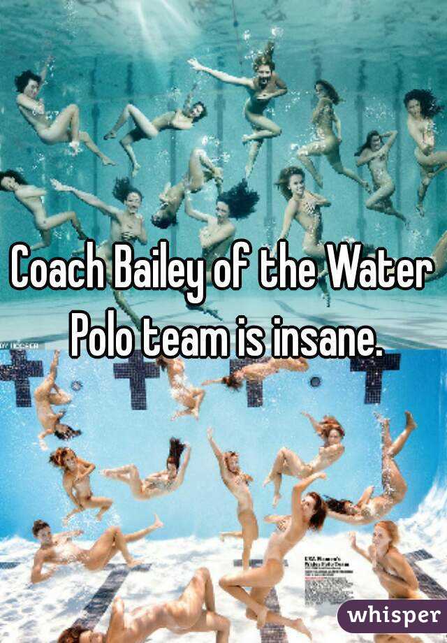Coach Bailey of the Water Polo team is insane.