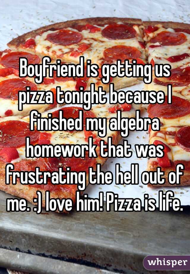Boyfriend is getting us pizza tonight because I finished my algebra homework that was frustrating the hell out of me. :) love him! Pizza is life.