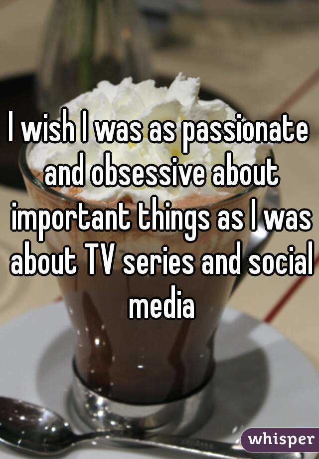 I wish I was as passionate and obsessive about important things as I was about TV series and social media