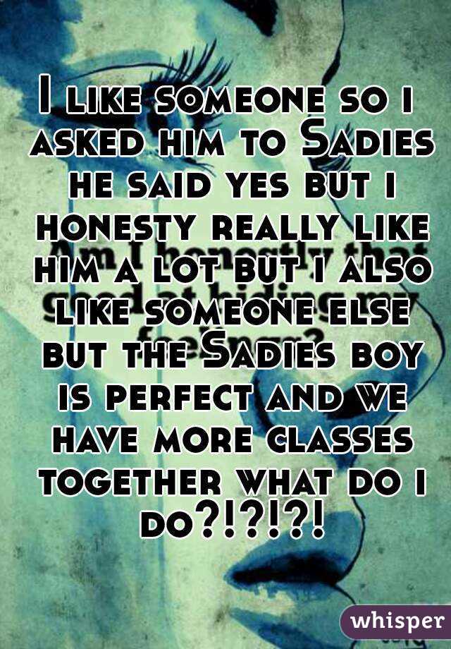 I like someone so i asked him to Sadies he said yes but i honesty really like him a lot but i also like someone else but the Sadies boy is perfect and we have more classes together what do i do?!?!?!