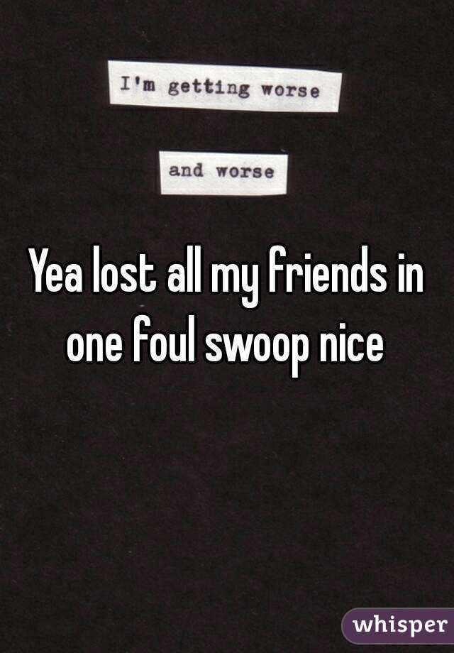 Yea lost all my friends in one foul swoop nice 