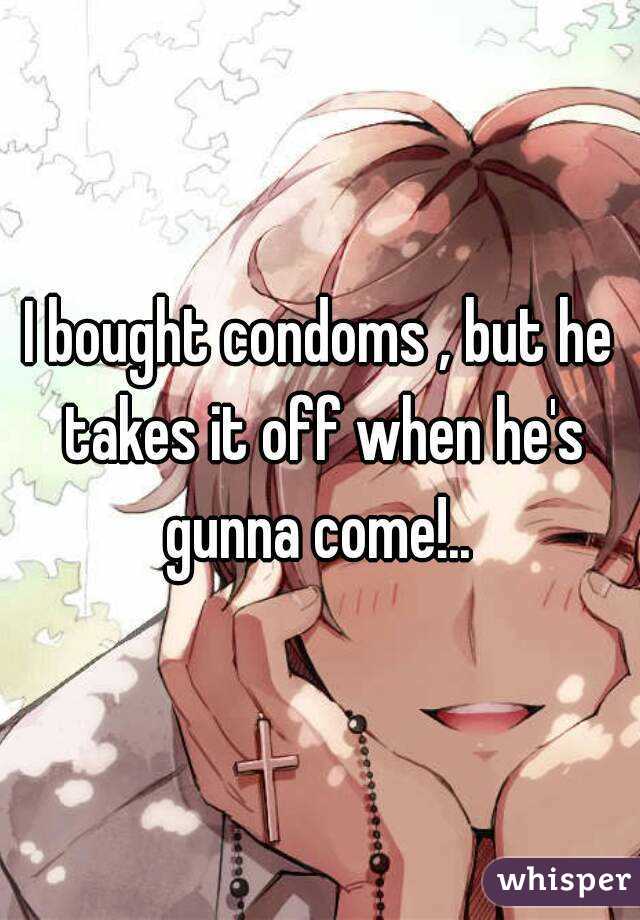 I bought condoms , but he takes it off when he's gunna come!.. 
