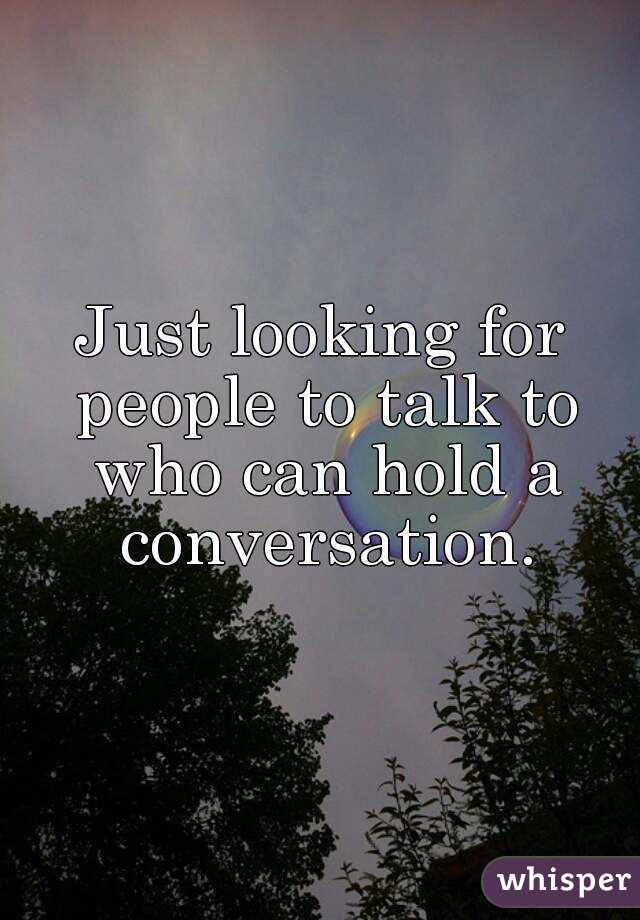 Just looking for people to talk to who can hold a conversation.