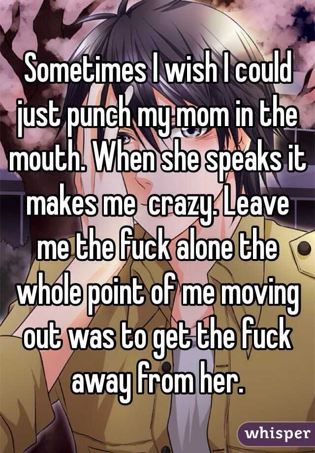 Sometimes I wish I could just punch my mom in the mouth. When she speaks it makes me  crazy. Leave me the fuck alone the whole point of me moving out was to get the fuck away from her.