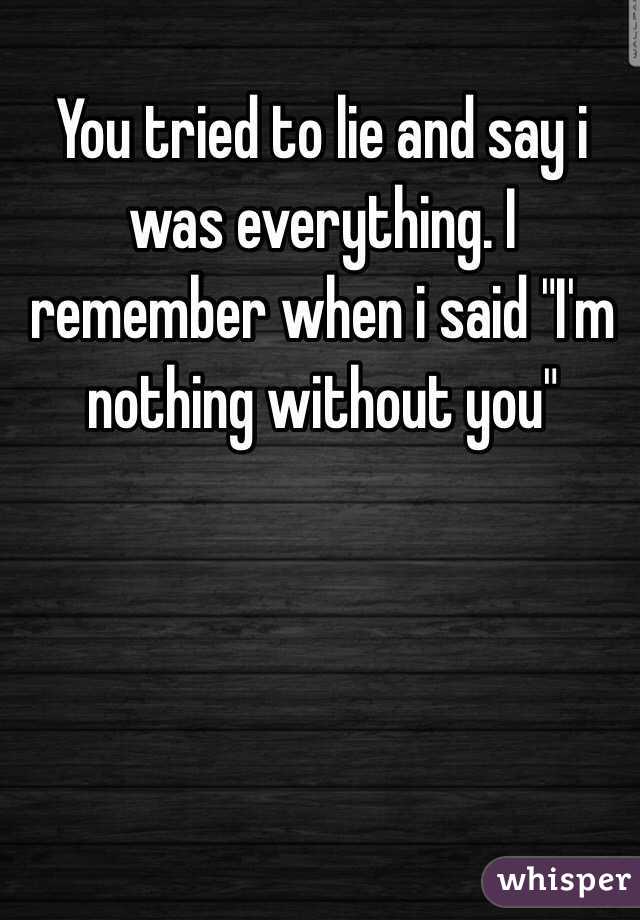 You tried to lie and say i was everything. I remember when i said "I'm nothing without you"