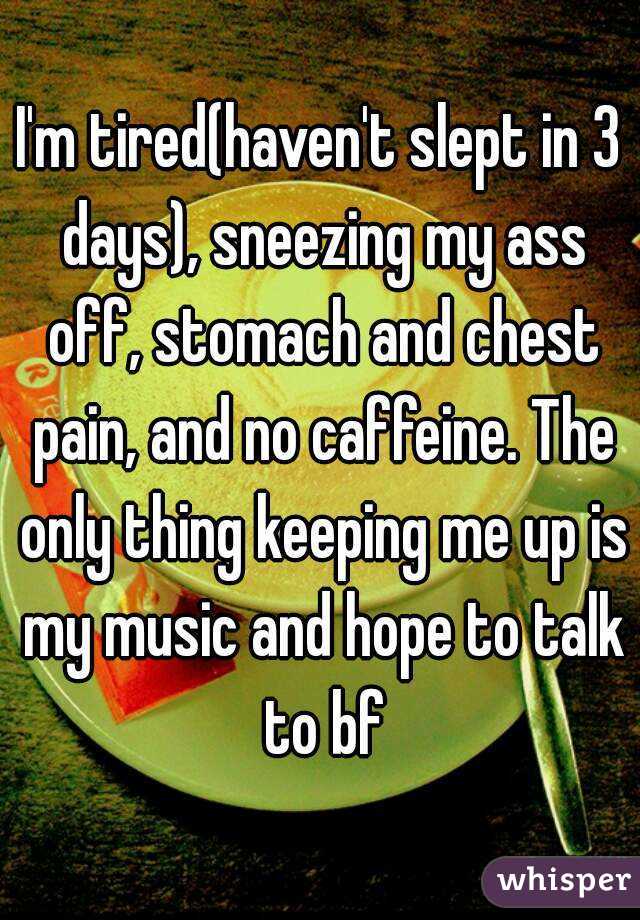 I'm tired(haven't slept in 3 days), sneezing my ass off, stomach and chest pain, and no caffeine. The only thing keeping me up is my music and hope to talk to bf