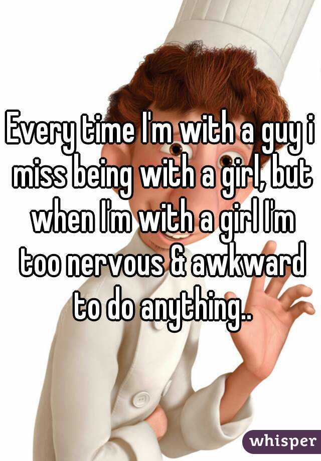 Every time I'm with a guy i miss being with a girl, but when I'm with a girl I'm too nervous & awkward to do anything..