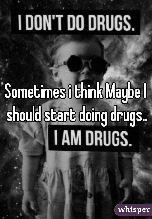 Sometimes i think Maybe I should start doing drugs..