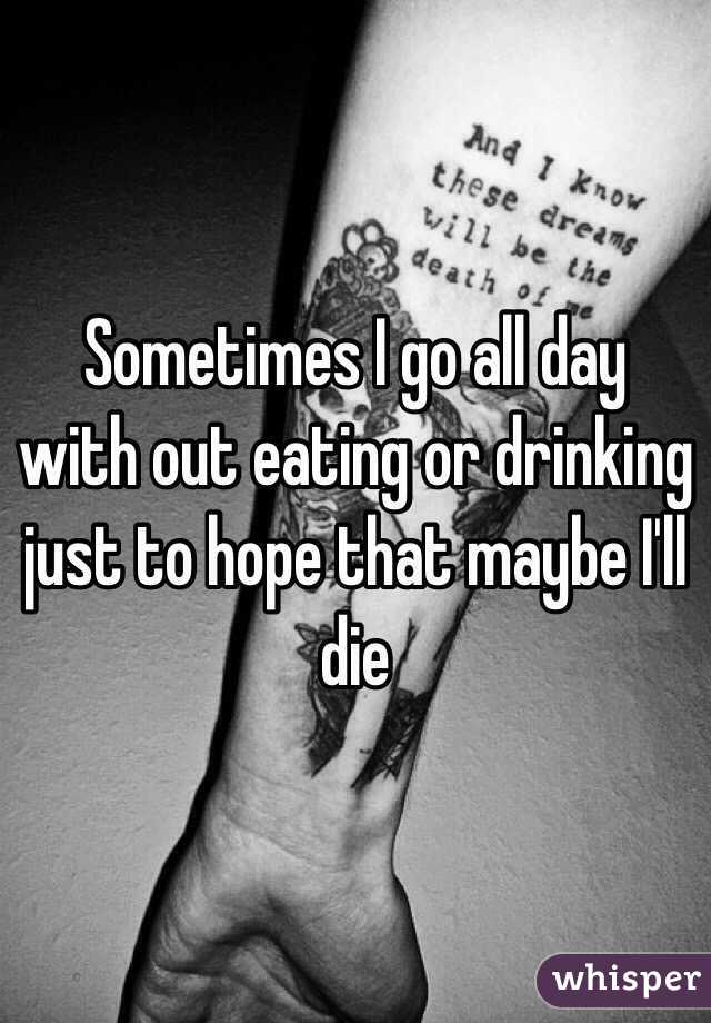 Sometimes I go all day with out eating or drinking just to hope that maybe I'll die 