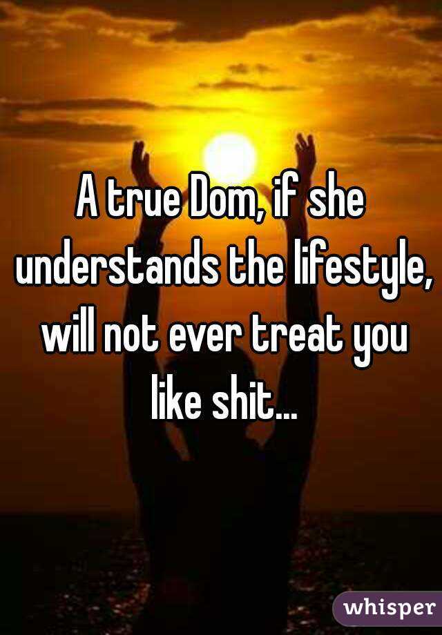 A true Dom, if she understands the lifestyle, will not ever treat you like shit...