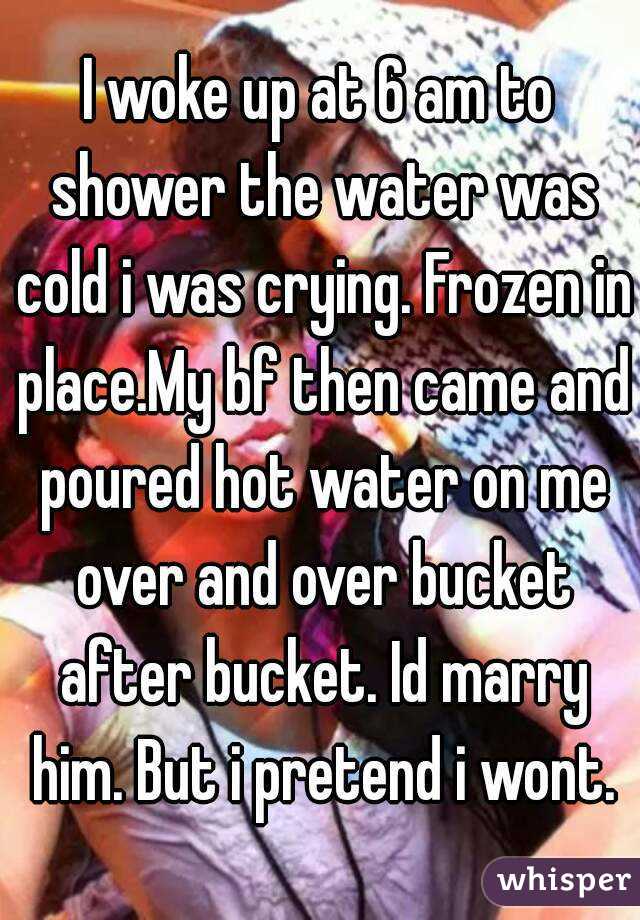 I woke up at 6 am to shower the water was cold i was crying. Frozen in place.My bf then came and poured hot water on me over and over bucket after bucket. Id marry him. But i pretend i wont.