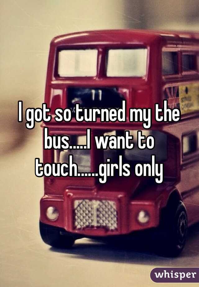I got so turned my the bus.....I want to touch......girls only