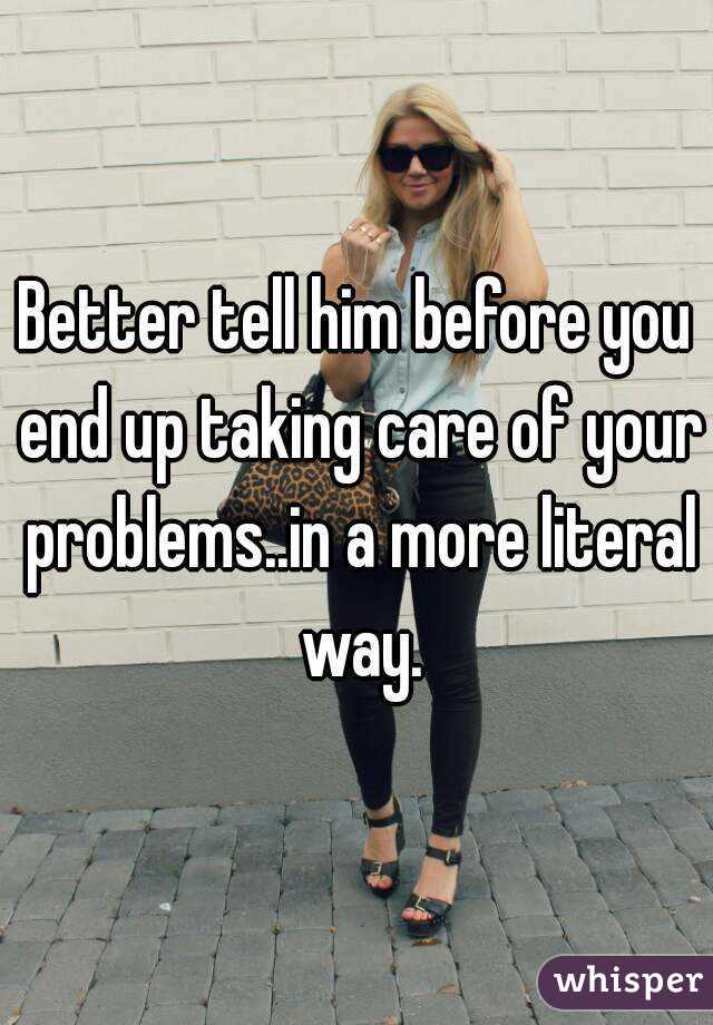 Better tell him before you end up taking care of your problems..in a more literal way.