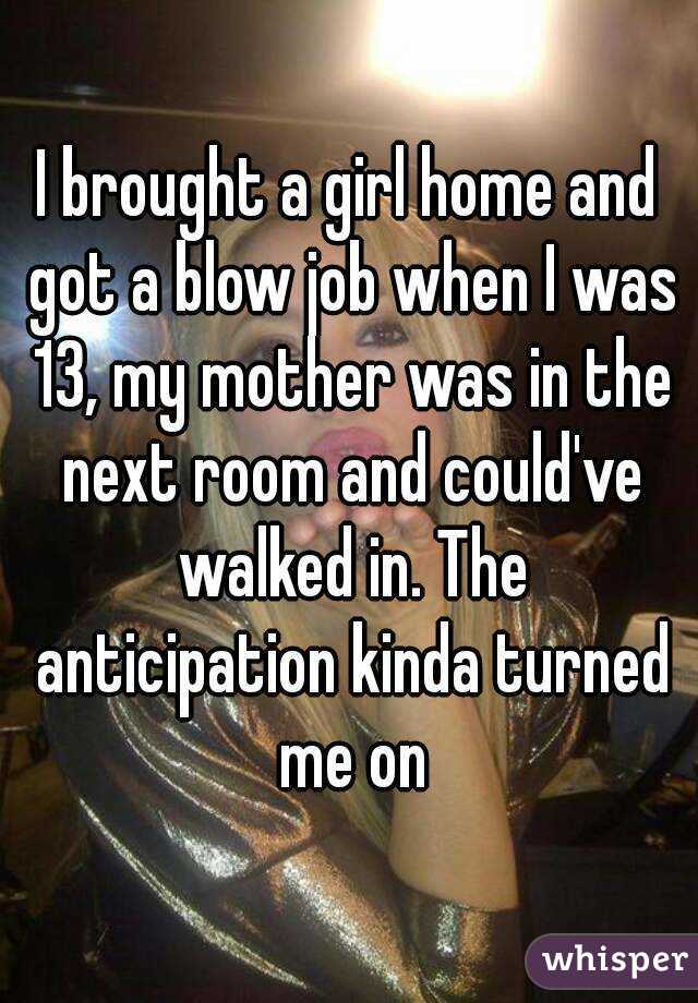 I brought a girl home and got a blow job when I was 13, my mother was in the next room and could've walked in. The anticipation kinda turned me on