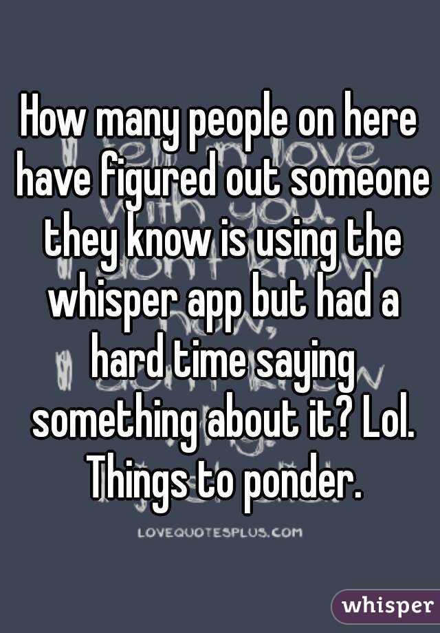 How many people on here have figured out someone they know is using the whisper app but had a hard time saying something about it? Lol. Things to ponder.