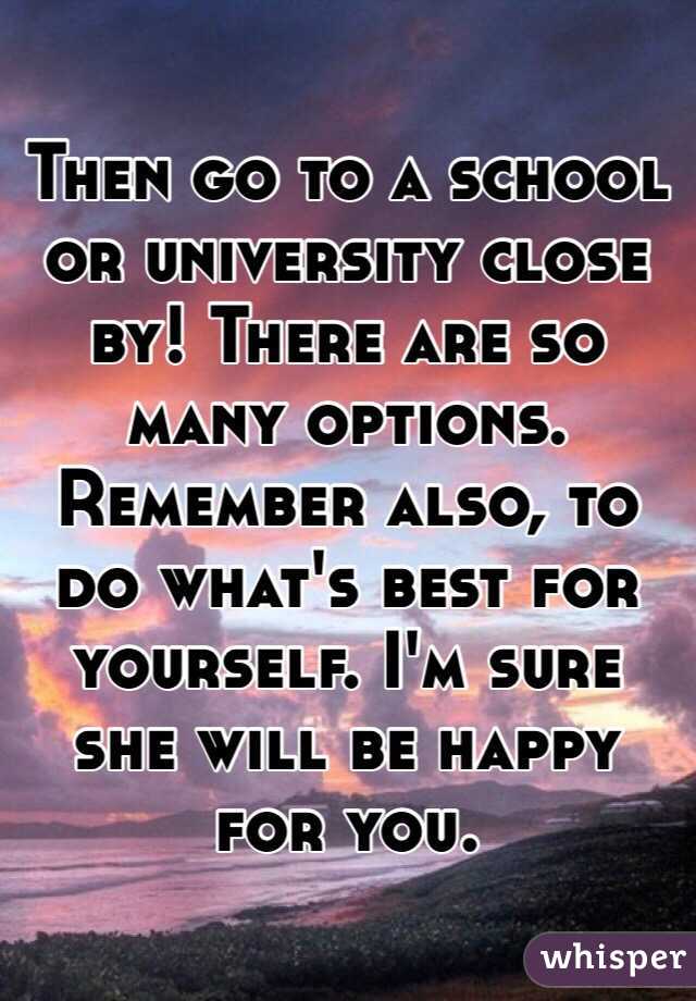 Then go to a school or university close by! There are so many options. Remember also, to do what's best for yourself. I'm sure she will be happy for you.