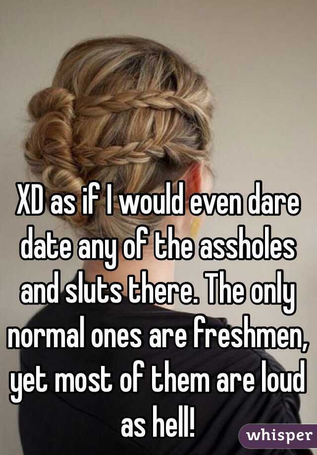 XD as if I would even dare date any of the assholes and sluts there. The only normal ones are freshmen, yet most of them are loud as hell!