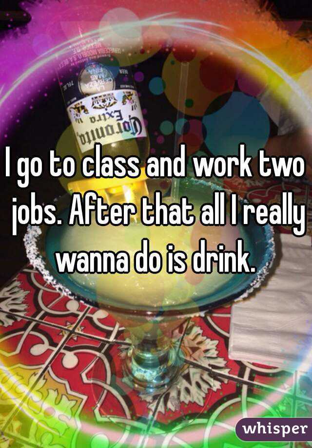 I go to class and work two jobs. After that all I really wanna do is drink. 