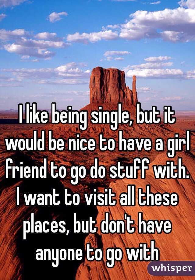 I like being single, but it would be nice to have a girl friend to go do stuff with. I want to visit all these places, but don't have anyone to go with