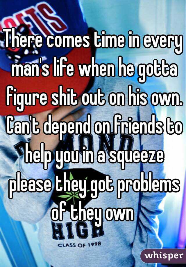 There comes time in every man's life when he gotta figure shit out on his own. Can't depend on friends to help you in a squeeze please they got problems of they own 