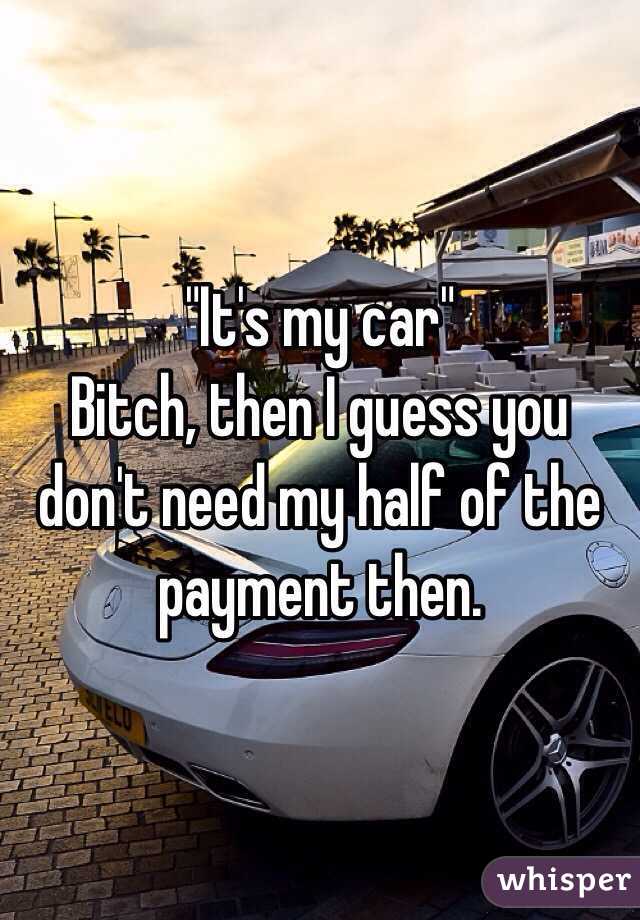 "It's my car"
Bitch, then I guess you don't need my half of the payment then.
