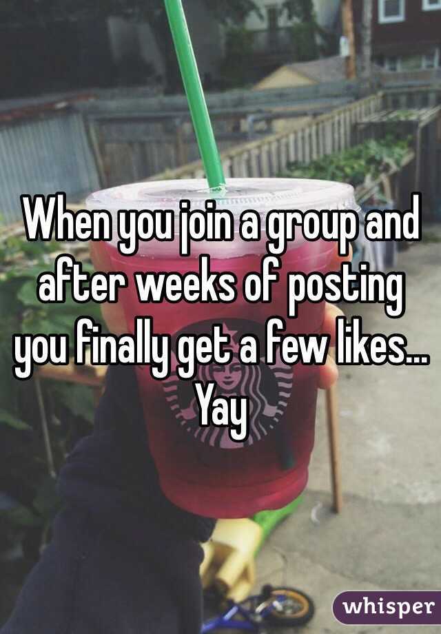 When you join a group and after weeks of posting you finally get a few likes... Yay