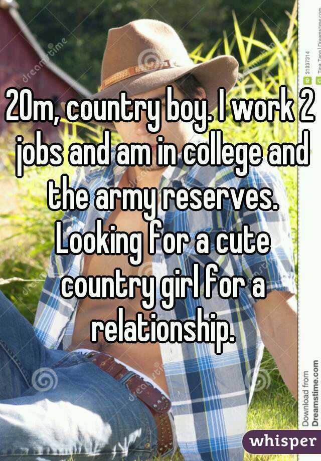 20m, country boy. I work 2 jobs and am in college and the army reserves. Looking for a cute country girl for a relationship.