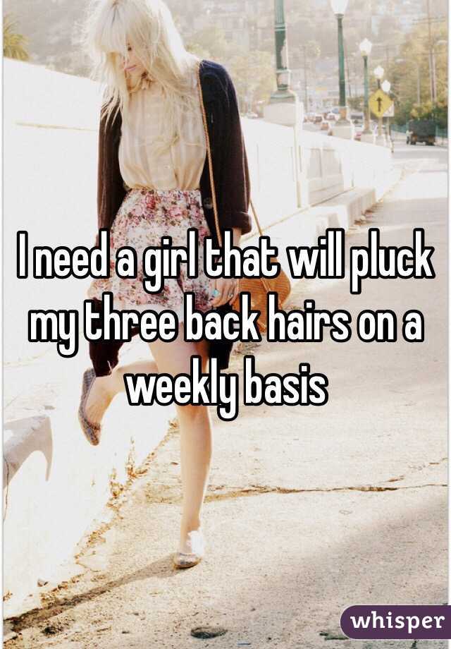 I need a girl that will pluck my three back hairs on a weekly basis