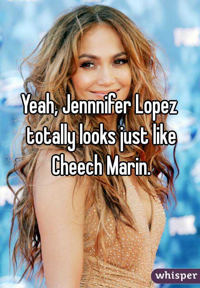 Yeah, Jennnifer Lopez totally looks just like Cheech Marin.