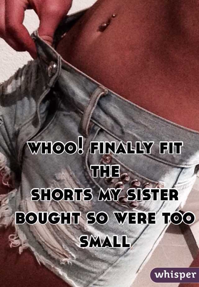 whoo! finally fit the  
shorts my sister bought so were too small