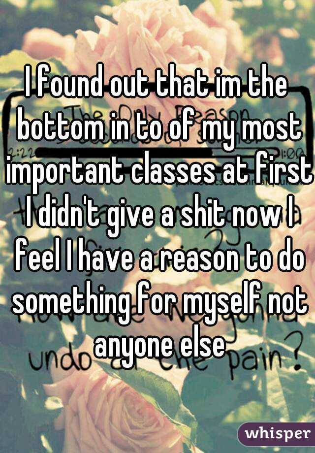 I found out that im the bottom in to of my most important classes at first I didn't give a shit now I feel I have a reason to do something for myself not anyone else