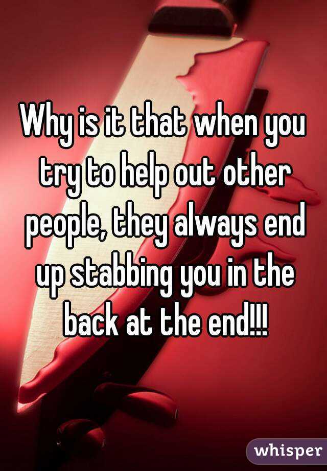 Why is it that when you try to help out other people, they always end up stabbing you in the back at the end!!!