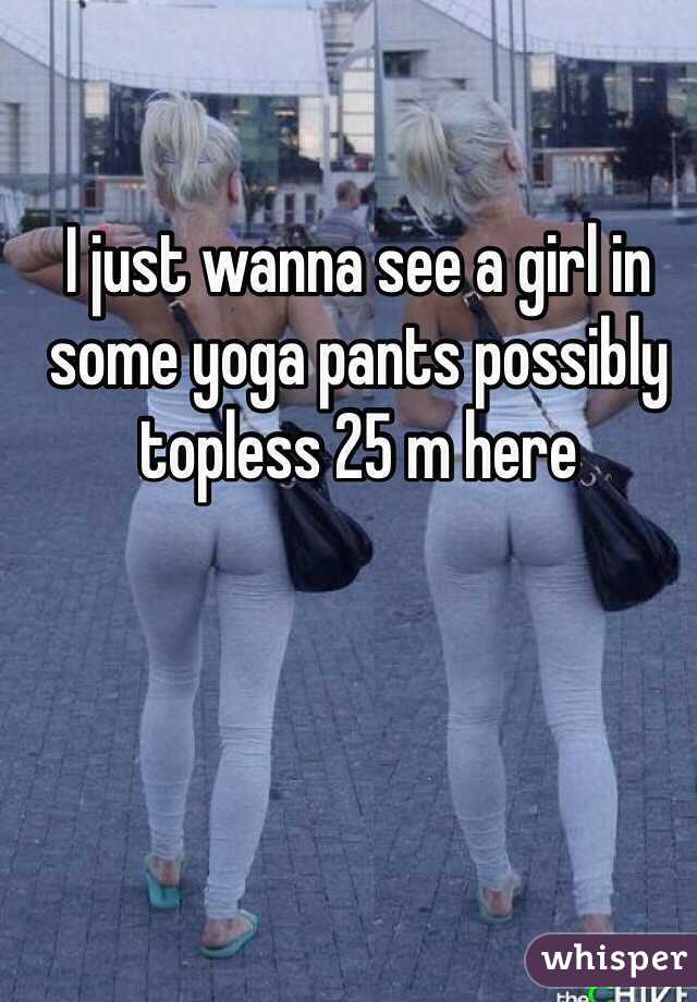I just wanna see a girl in some yoga pants possibly topless 25 m here 