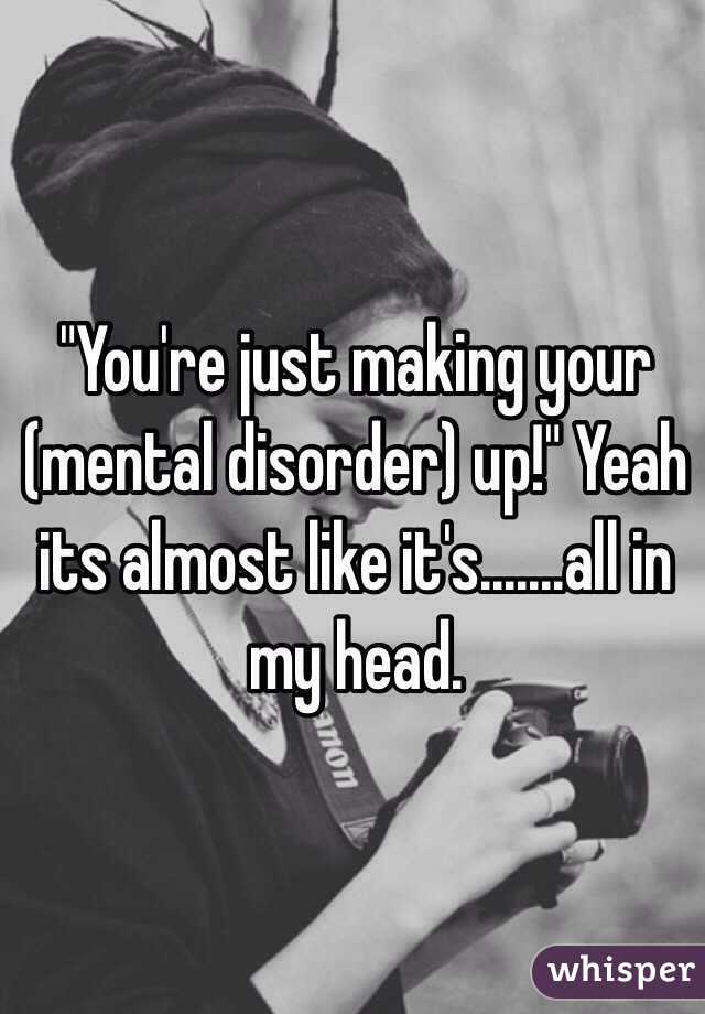 "You're just making your (mental disorder) up!" Yeah its almost like it's.......all in my head. 