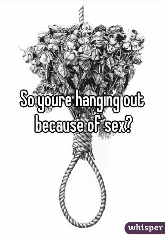 So youre hanging out because of sex?