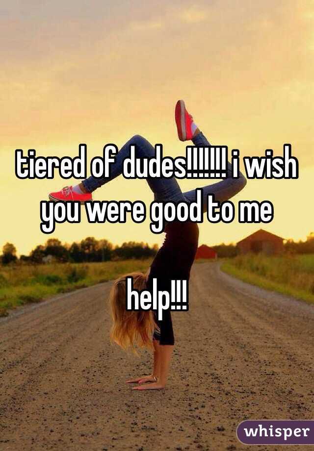 tiered of dudes!!!!!!! i wish you were good to me

help!!!
