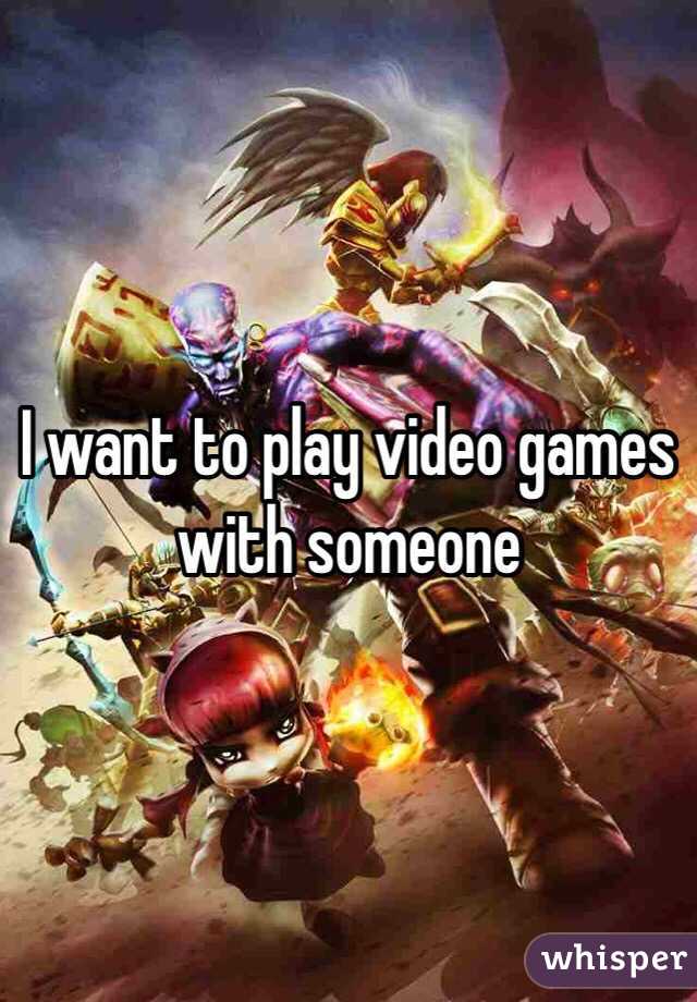 I want to play video games with someone 