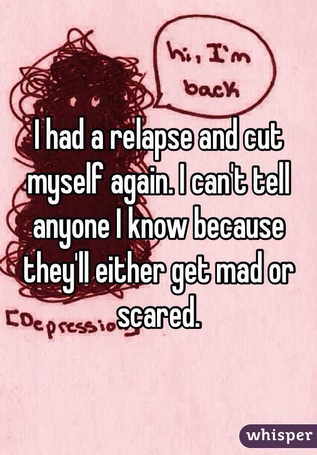 I had a relapse and cut myself again. I can't tell anyone I know because they'll either get mad or scared.
