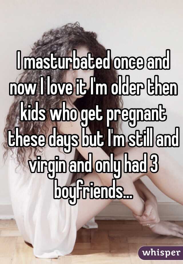 I masturbated once and now I love it I'm older then kids who get pregnant these days but I'm still and virgin and only had 3 boyfriends...