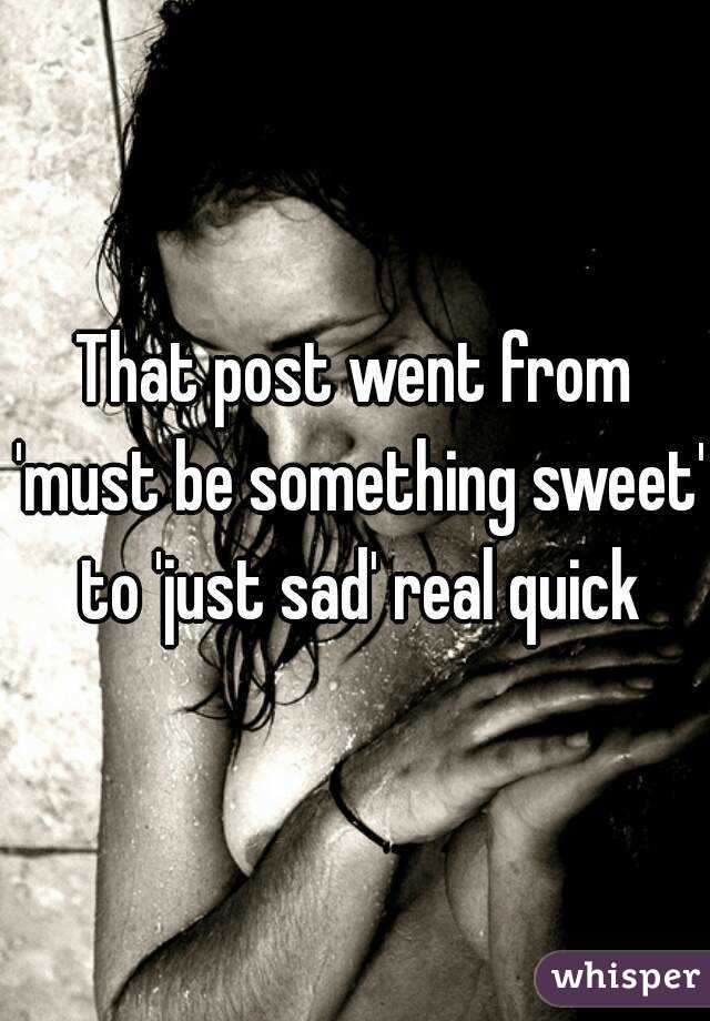 That post went from 'must be something sweet' to 'just sad' real quick