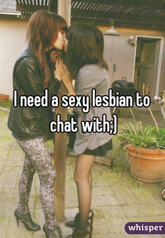I need a sexy lesbian to chat with;)